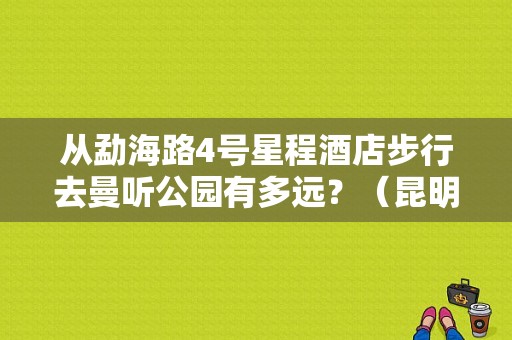 从勐海路4号星程酒店步行去曼听公园有多远？（昆明的星程酒店公寓）