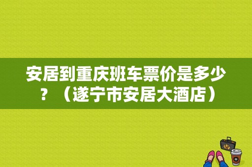 安居到重庆班车票价是多少？（遂宁市安居大酒店）