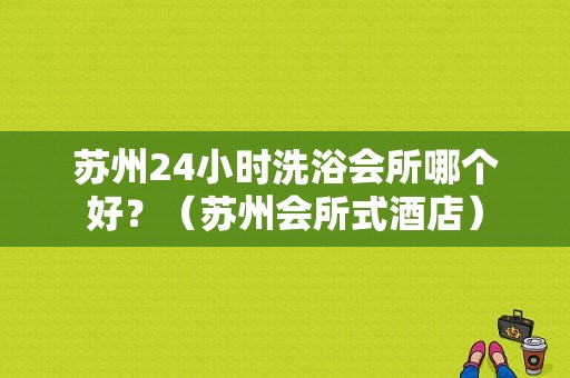 苏州24小时洗浴会所哪个好？（苏州会所式酒店）