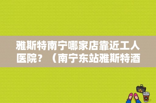 雅斯特南宁哪家店靠近工人医院？（南宁东站雅斯特酒店）