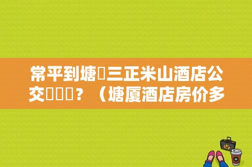 常平到塘廈三正米山酒店公交幾號車？（塘厦酒店房价多少）