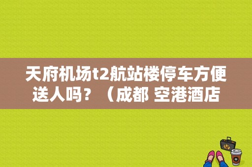 天府机场t2航站楼停车方便送人吗？（成都 空港酒店 停车）