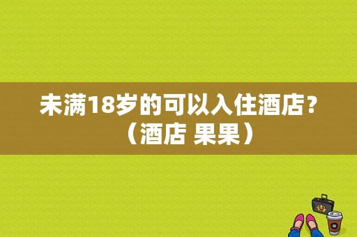 未满18岁的可以入住酒店？（酒店 果果）