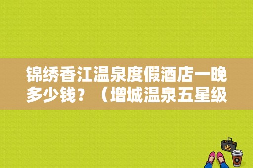 锦绣香江温泉度假酒店一晚多少钱？（增城温泉五星级酒店）