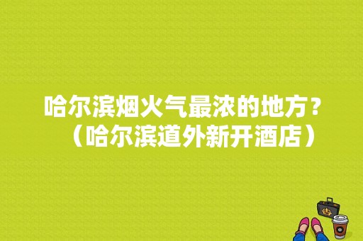 哈尔滨烟火气最浓的地方？（哈尔滨道外新开酒店）