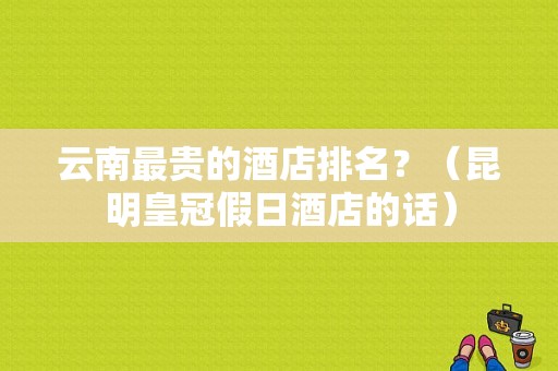 云南最贵的酒店排名？（昆明皇冠假日酒店的话）