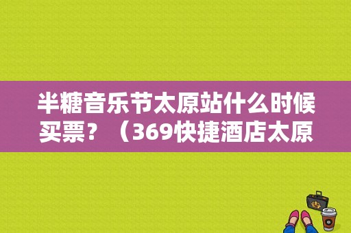 半糖音乐节太原站什么时候买票？（369快捷酒店太原）