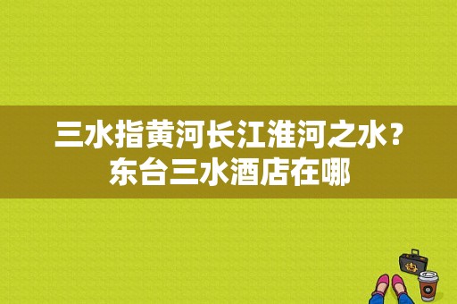 三水指黄河长江淮河之水？东台三水酒店在哪