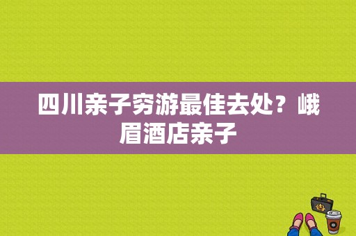 四川亲子穷游最佳去处？峨眉酒店亲子