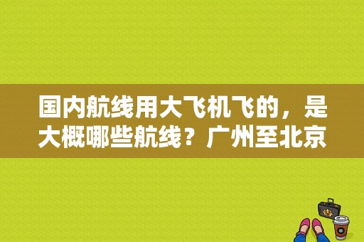 国内航线用大飞机飞的，是大概哪些航线？广州至北京机票 酒店