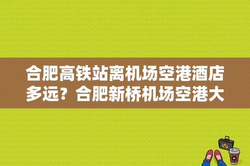 合肥高铁站离机场空港酒店多远？合肥新桥机场空港大酒店