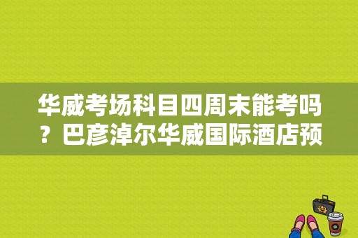 华威考场科目四周末能考吗？巴彦淖尔华威国际酒店预订