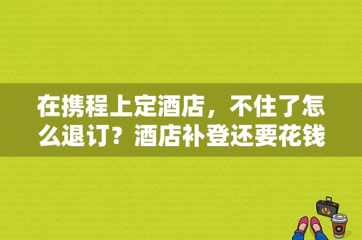 在携程上定酒店，不住了怎么退订？酒店补登还要花钱吗