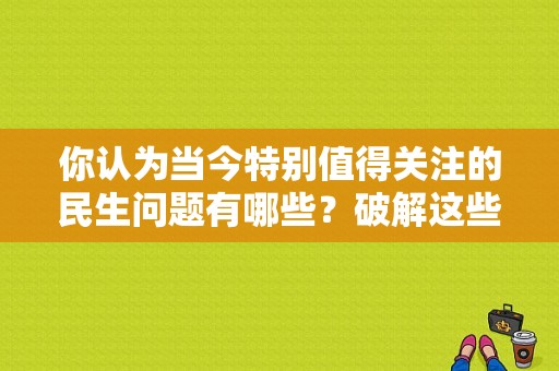 你认为当今特别值得关注的民生问题有哪些？破解这些难题的途径有哪些？民生高兴国际酒店